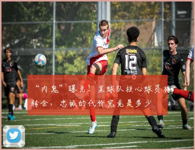 “内鬼”曝光!某球队核心球员将转会,忠诚的代价究竟是多少