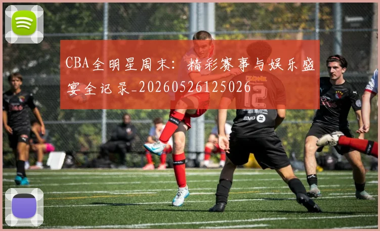 CBA全明星周末:精彩赛事与娱乐盛宴全记录_20260526125026