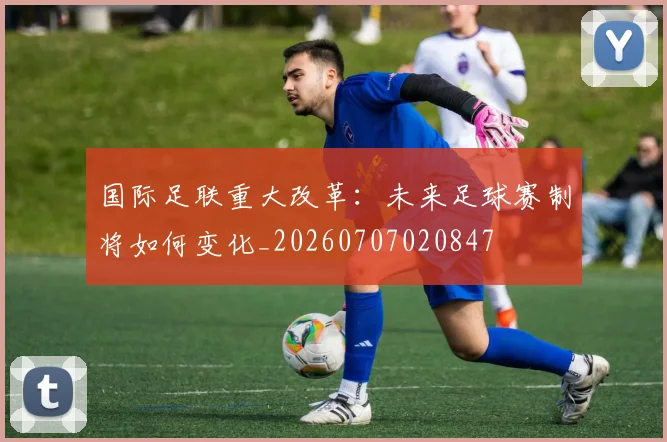 国际足联重大改革:未来足球赛制将如何变化_20260707020847