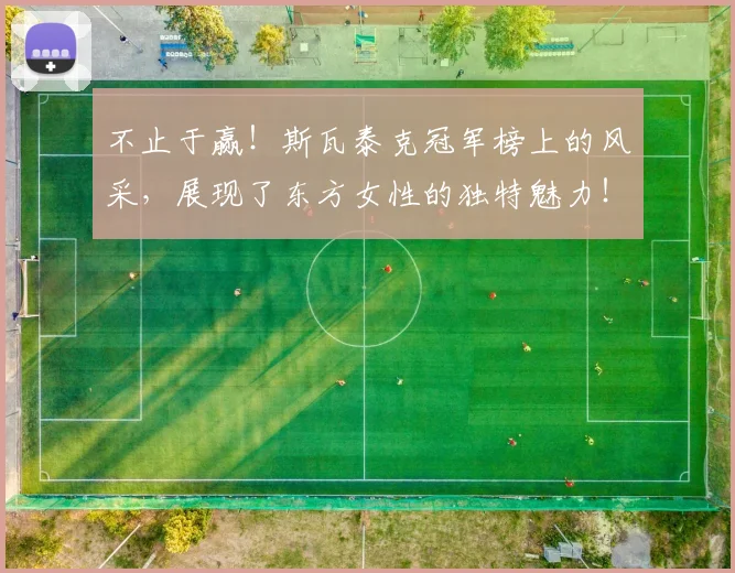 不止于赢！斯瓦泰克冠军榜上的风采，展现了东方女性的独特魅力！