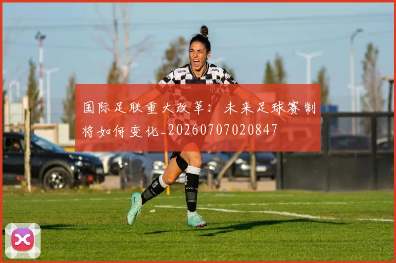 国际足联重大改革：未来足球赛制将如何变化_20260707020847