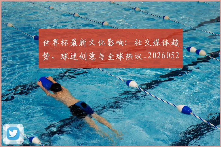 世界杯最新文化影响：社交媒体趋势、球迷创意与全球热议_20260526125714