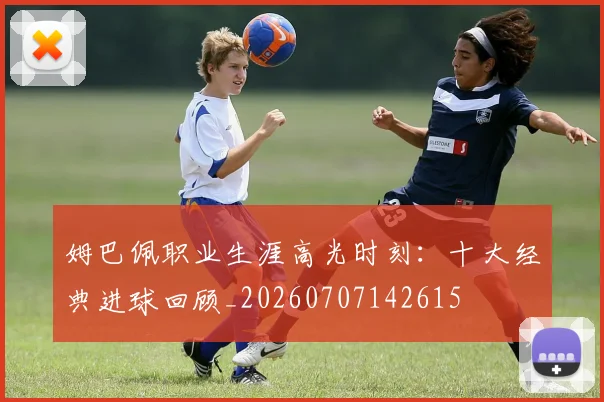 姆巴佩职业生涯高光时刻:十大经典进球回顾_20260707142615