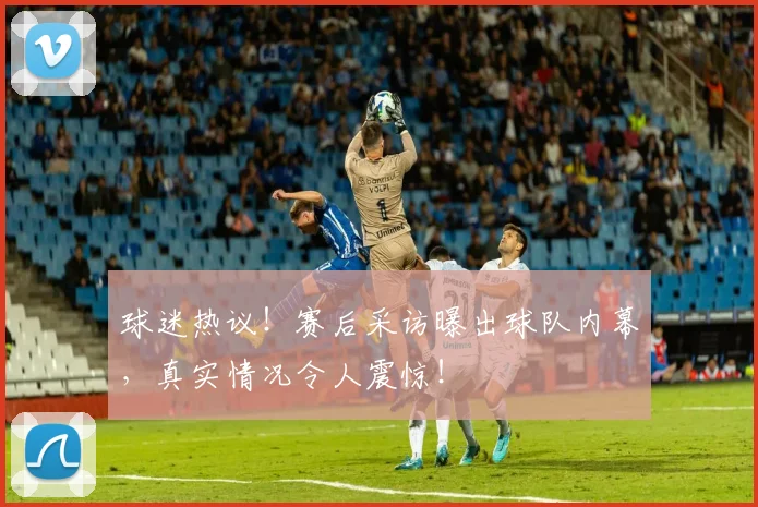 球迷热议!赛后采访曝出球队内幕,真实情况令人震惊!
