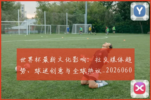 世界杯最新文化影响:社交媒体趋势、球迷创意与全球热议_20260608200014