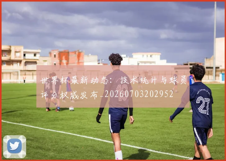 世界杯最新动态：技术统计与球员评分权威发布_20260703202952
