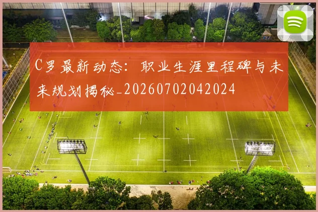 C罗最新动态：职业生涯里程碑与未来规划揭秘_20260702042024