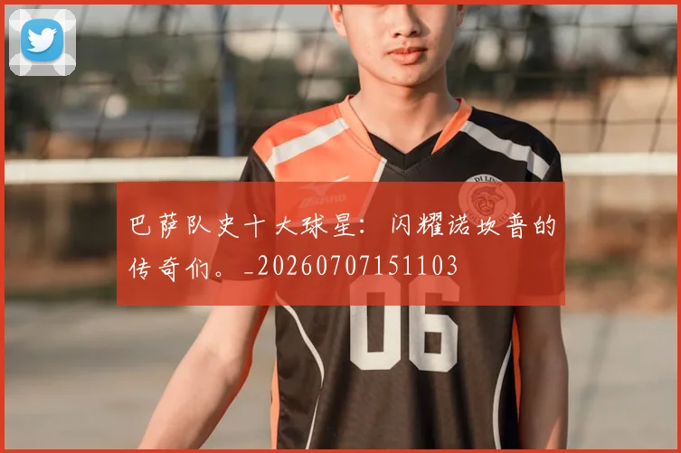 巴萨队史十大球星:闪耀诺坎普的传奇们。_20260707151103