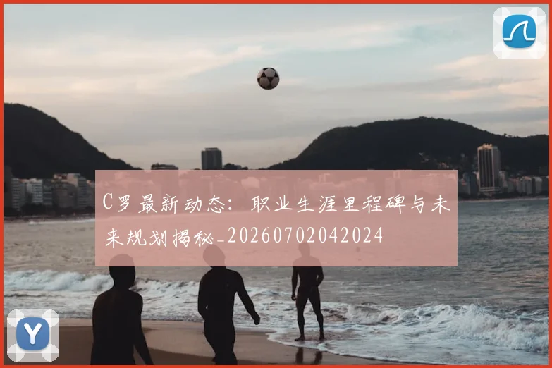 C罗最新动态：职业生涯里程碑与未来规划揭秘_20260702042024