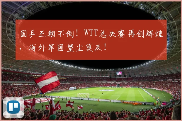 国乒王朝不倒！WTT总决赛再创辉煌，海外军团望尘莫及！