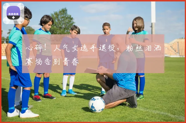 心碎！人气女选手退役，粉丝泪洒赛场告别青春