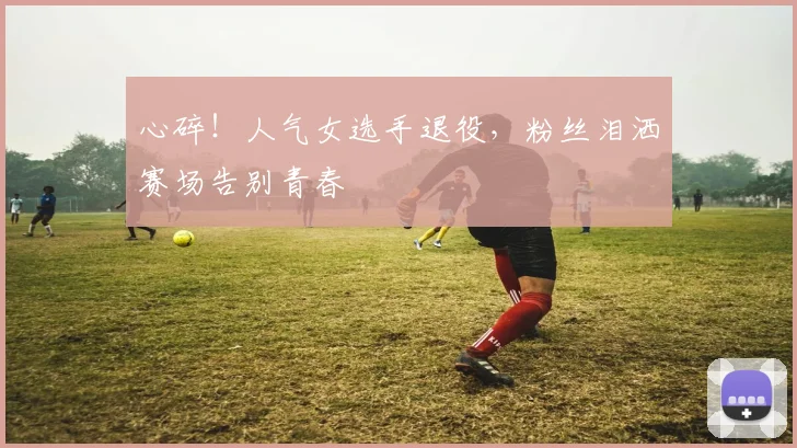 心碎!人气女选手退役,粉丝泪洒赛场告别青春