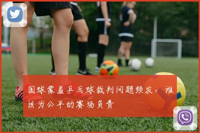 国球蒙羞乒乓球裁判问题频发,谁该为公平的赛场负责
