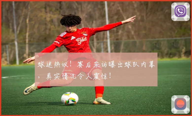球迷热议!赛后采访曝出球队内幕,真实情况令人震惊!
