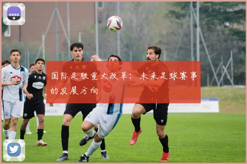 国际足联重大改革:未来足球赛事的发展方向