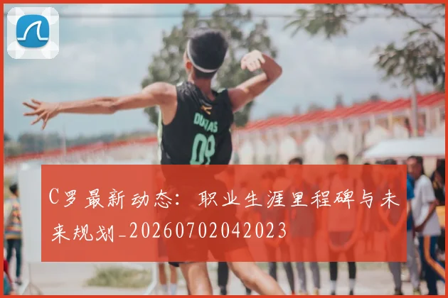 C罗最新动态：职业生涯里程碑与未来规划_20260702042023